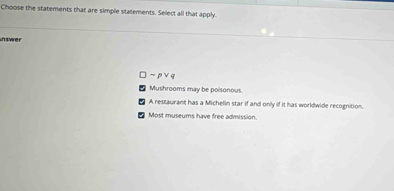 Choose the statements that are simple statements. Select all that apply.
nswer
~ pvee q
I Mushrooms may be poisonous.
5 A restaurant has a Michelin star if and only if it has worldwide recognition.
Most museums have free admission.