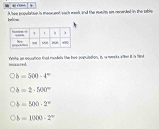 withton
A bee population is measured each week and the results are recorded in the table
below.
Write an equation that models the bee population, A, w weeks after it is first
measured.
b=500· 4^w
b=2· 500^w
b=500· 2^w
b=1000· 2^w