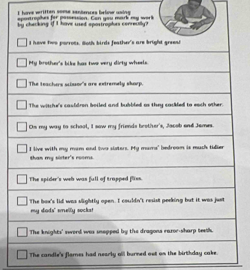 have written some sentences below using 
opostrophes for possession. Can you mark my work 
by checking if I have used apostrophes correctly? 
I have two parrots. Both birds feather's are bright green! 
My brother's bike has two very dirty wheels. 
The teachers scissor's are extremely sharp. 
The witche's cauldron boiled and bubbled as they cackled to each other. 
On my way to school, I saw my friends brother's, Jacob and James. 
I live with my mum and two sisters. My mums" bedroom is much tidier 
than my sister's rooms. 
The spider's web was full of trapped flies. 
The box's lid was slightly open. I couldn't resist peeking but it was just 
my dads" smelly socks! 
The knights' sword was snapped by the dragons razor-sharp teeth. 
The candle's flames had nearly all burned out on the birthday cake.