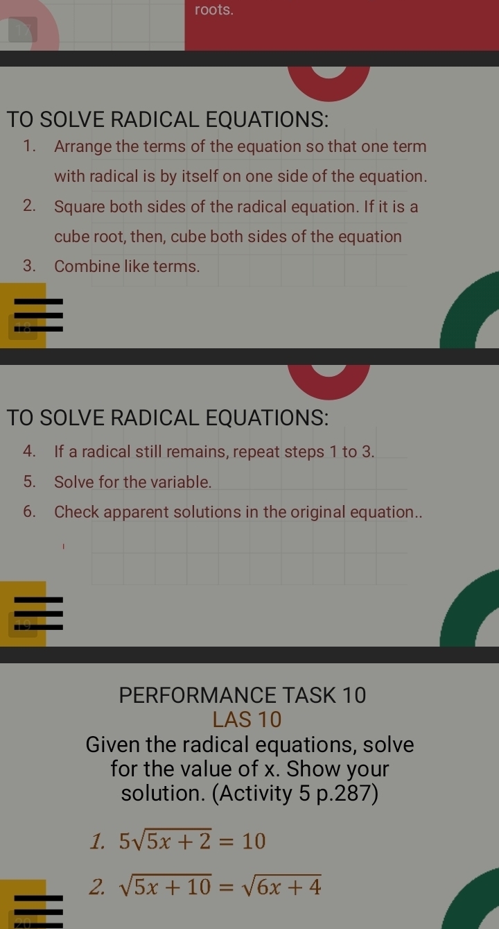 roots. 
TO SOLVE RADICAL EQUATIONS: 
1. Arrange the terms of the equation so that one term 
with radical is by itself on one side of the equation. 
2. Square both sides of the radical equation. If it is a 
cube root, then, cube both sides of the equation 
3. Combine like terms. 
TO SOLVE RADICAL EQUATIONS: 
4. If a radical still remains, repeat steps 1 to 3. 
5. Solve for the variable. 
6. Check apparent solutions in the original equation.. 
PERFORMANCE TASK 10 
LAS 10 
Given the radical equations, solve 
for the value of x. Show your 
solution. (Activity 5 p.287) 
1. 5sqrt(5x+2)=10
2. sqrt(5x+10)=sqrt(6x+4)