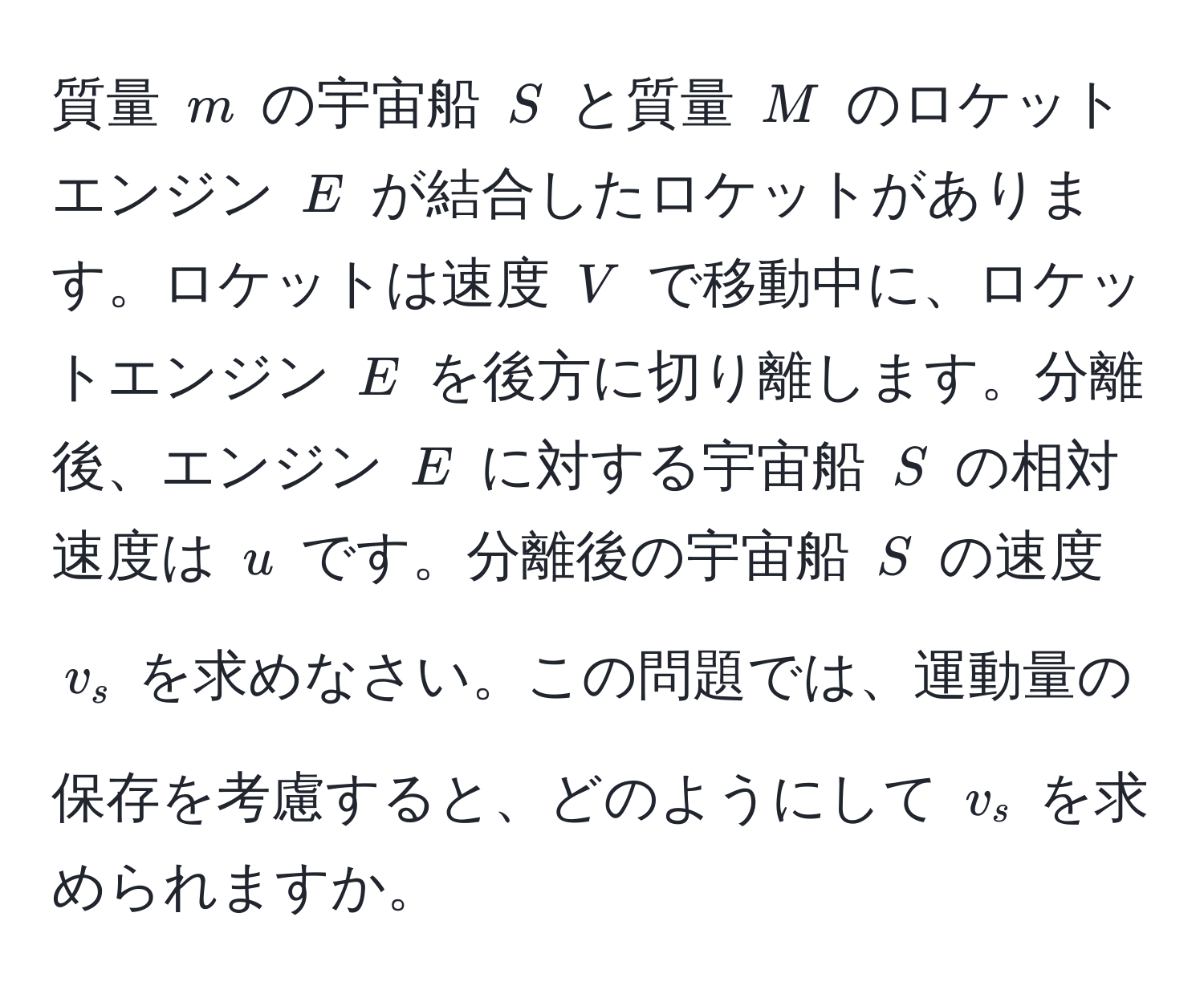 質量 $m$ の宇宙船 $S$ と質量 $M$ のロケットエンジン $E$ が結合したロケットがあります。ロケットは速度 $V$ で移動中に、ロケットエンジン $E$ を後方に切り離します。分離後、エンジン $E$ に対する宇宙船 $S$ の相対速度は $u$ です。分離後の宇宙船 $S$ の速度 $v_s$ を求めなさい。この問題では、運動量の保存を考慮すると、どのようにして $v_s$ を求められますか。