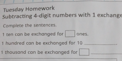 Tuesday Homework 
Subtracting 4 -digit numbers with 1 exchange 
Complete the sentences. 
1 ten can be exchanged for □ ones.
1 hundred can be exchanged for 10 _.
1 thousand can be exchanged for □ _ 
_