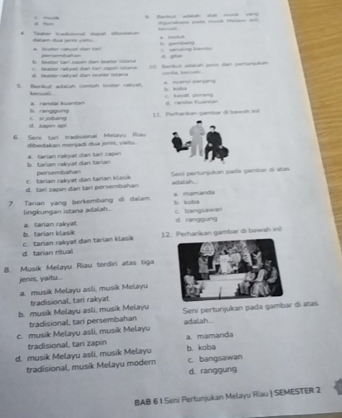 C. musa 9. Berkut adalah slat musik yong
d film digunskapa pada musk Melavu asli.
4. Teater tradiional daspat dibedakan iencual 
dalam dua jenis yaitu . a. Cecetuk
4. teater raiyst dan tari b gumbang c. seruling bambu
persembahan
b. teater taní zapin dan teater istana d gitr
C. feater rakyat dan tari zapin istana 10. Benkut adalah jenis dani pertunjukam
d. teater rakyat dan teater istana cerita, hecuali
5. Berikut adalah contoh teater rairyat. a. nyanyi panjang b. kɔba
lecuali
c. kyat porang
a. randai kuantan d. randai Kuantan
b. ranggung
c. si jobang 1 1. Perharikan gambar di bawah ini
d. zapin api
6. Seni tari tradisional Melayu Riau
dibedakan menjadi dua jenis, yaitu...
a. tarian rakyat dan tari zapin
b. tarian rakyat dan tarian
persembahan
c. tarian rakyat dan tarian klasik Sení pertunjukan pada gambar dí atas
d. tari zapin dan tari persembahan adalah .
7. Tarian yang berkembang di dalam b. kəba a. mamanda
lingkungan istana adalah...
c. bangsawan
a. tarian rakyat d. ranggung
b. tarian klasik
c. tarian rakyat dan tarian klasik 12. Perharikan gambar di bawah inil
d. tarian ritual
8. Musik Melayu Riau terdiri atas tiga
jenis, yaitu...
a. musik Melayu asli, musik Melayu
tradisional, tan rakyat
b. musik Melayu asli, musik Melayu Seni pertunjukan pada gambar di atas
tradisional, tani persembahan
c. musik Melayu asli, musik Melayu adalah..
tradisional, tari zapin a. mamanda
d. musik Melayu asli, musik Melayu b. koba
tradisional, musik Melayu modern c. bangsawan
d. ranggung
BAB 6 I Seni Pertunjukan Melayu Riau | SEMESTER 2