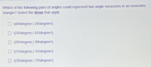 Which of the following pairs of angles could represent two angle measures in an isosceles
triangle? Select the three that apply
(80degree, 20degree)
(35degree, 65degree)
(90degree, 90degree)
(15degree, 15degree)
(30degree, 75degree)