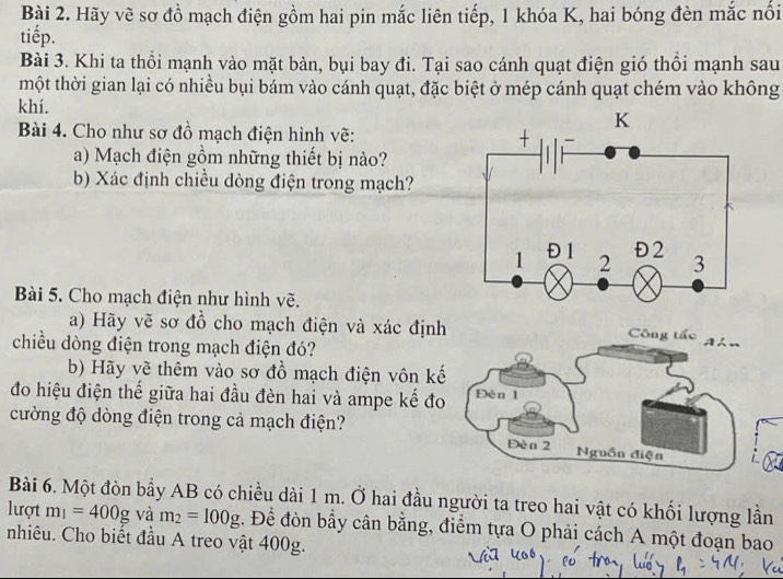 Hãy vẽ sơ đồ mạch điện gồm hai pin mắc liên tiếp, 1 khóa K, hai bóng đèn mắc nổi 
tiếp. 
Bài 3. Khi ta thổi mạnh vào mặt bàn, bụi bay đi. Tại sao cánh quạt điện gió thổi mạnh sau 
tmột thời gian lại có nhiều bụi bám vào cánh quạt, đặc biệt ở mép cánh quạt chém vào không 
khí. 
Bài 4. Cho như sơ đồ mạch điện hình vẽ: 
a) Mạch điện gồm những thiết bị nào? 
b) Xác định chiều dòng điện trong mạch? 
Bài 5. Cho mạch điện như hình vẽ. 
a) Hãy vẽ sơ đồ cho mạch điện và xác định 
Công tấc Ahn 
chiều dòng điện trong mạch điện đó? 
b) Hãy về thêm vào sơ đồ mạch điện vôn kế 
đo hiệu điện thế giữa hai đầu đèn hai và ampe kế đo Đèn I 
cường độ dòng điện trong cả mạch điện? 
Đèn 2 Nguồn điện 
Bài 6. Một đòn bầy AB có chiều dài 1 m. Ở hai đầu người ta treo hai vật có khối lượng lần 
lượt m_1=400g và m_2=100g. Để đòn bầy cân bằng, điểm tựa O phải cách A một đoạn bao 
nhiêu. Cho biết đầu A treo vật 400g.