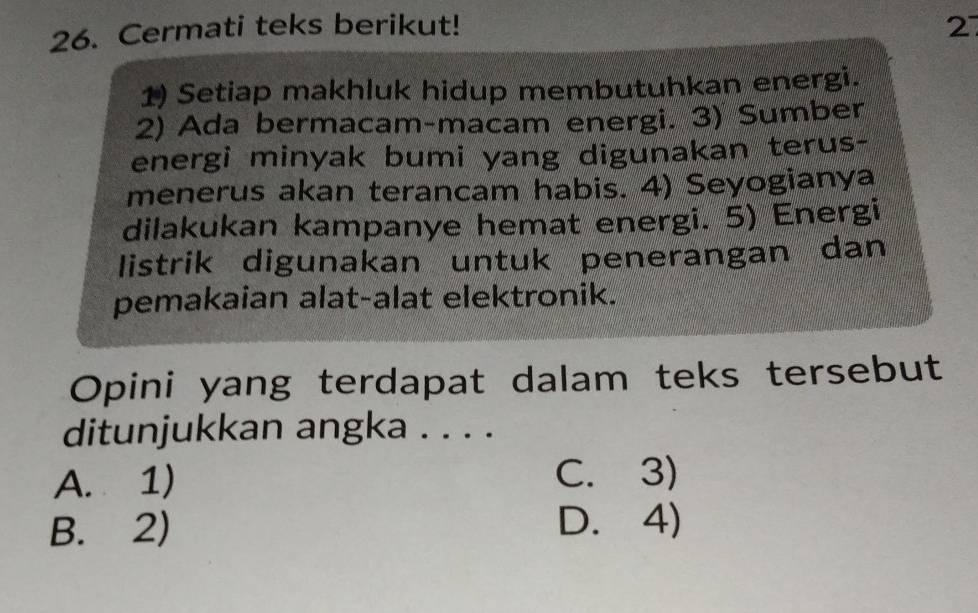 Cermati teks berikut! 2
1) Setiap makhluk hidup membutuhkan energi.
2) Ada bermacam-macam energi. 3) Sumber
energi minyak bumi yang digunakan terus-
menerus akan terancam habis. 4) Seyogianya
dilakukan kampanye hemat energi. 5) Energi
listrik digunakan untuk penerangan dan
pemakaian alat-alat elektronik.
Opini yang terdapat dalam teks tersebut
ditunjukkan angka . . . .
A. 1) C. 3)
B. 2) D. 4)