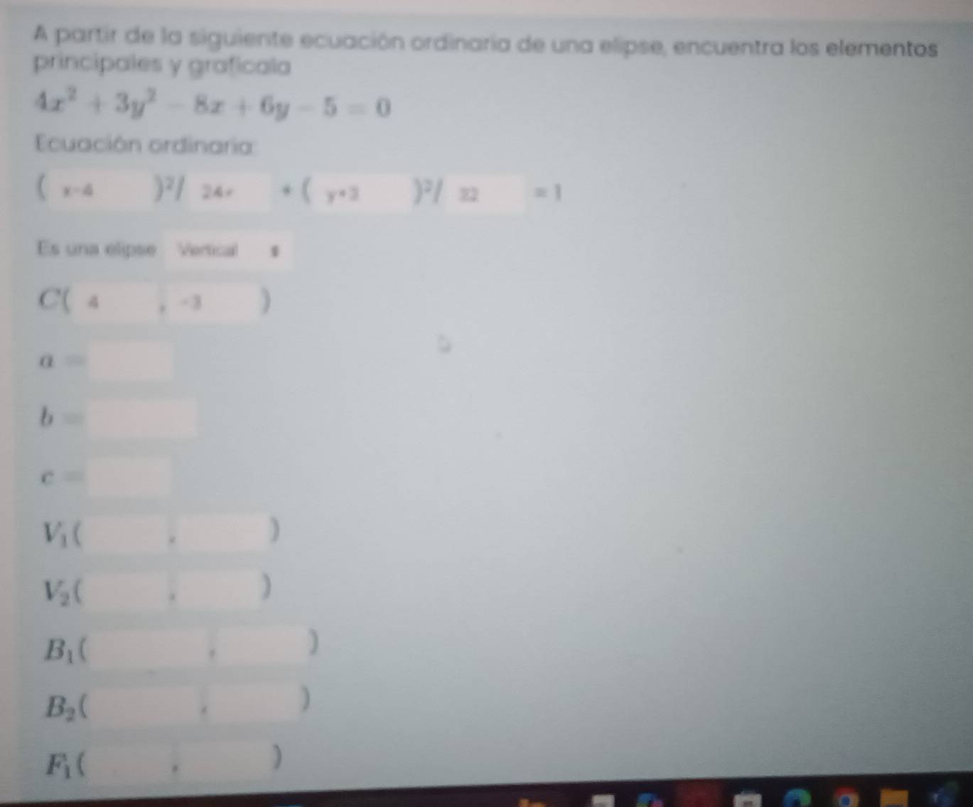 A partir de la siguiente ecuación ordinaria de una elipse, encuentra los elementos 
principales y graficala
4x^2+3y^2-8x+6y-5=0
Ecuación ordinaria
(x-4)^2/24x+(y+3)^2/32=1
Es una elipse Vertical s
C(4,-3)
a=□
b=□
c=□
V_1(,)
V_2(□ ,□ )
B_1 (,)
B_2 ( ,)
F_1 (,)