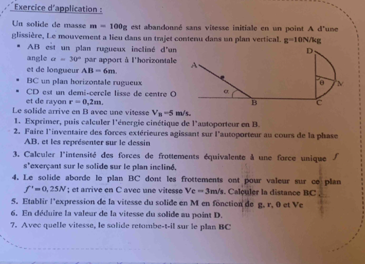 Exercice d'application : 
Un solide de masse m=100g est abandonné sans vitesse initiale en un point A d'une 
glissière, Le mouvement a lieu dans un trajet contenu dans un plan vertical. g=10N/kg
AB est un plan rugueux incliné d'un 
angle a=30° par apport à l'horizontale 
et de longueur AB=6m. 
BC un plan horizontale rugueux
CD est un demi-cercle lisse de centre O
et de rayon r=0,2m. 
Le solide arrive en B avec une vitesse V_B=5 m/s. 
1. Exprimer, puis calculer l'énergie cinétique de l'autoporteur en B. 
2. Faire l'inventaire des forces extérieures agissant sur l'autoporteur au cours de la phase
AB. et les représenter sur le dessin 
3. Calculer l'intensité des forces de frottements équivalente à une force unique 
s'exerçant sur le solide sur le plan incliné. 
4. Le solide aborde le plan BC dont les frottements ont pour valeur sur co plan
f'=0,25N; et arrive en C avec une vitesse Vc=3m/s. Calculer la distance BC
5. Etablir l’expression de la vitesse du solide en M en fonction de g, r, 0 et Ve 
6. En déduire la valeur de la vitesse du solide au point D. 
7. Avec quelle vitesse, le solide retombe-t-il sur le plan BC