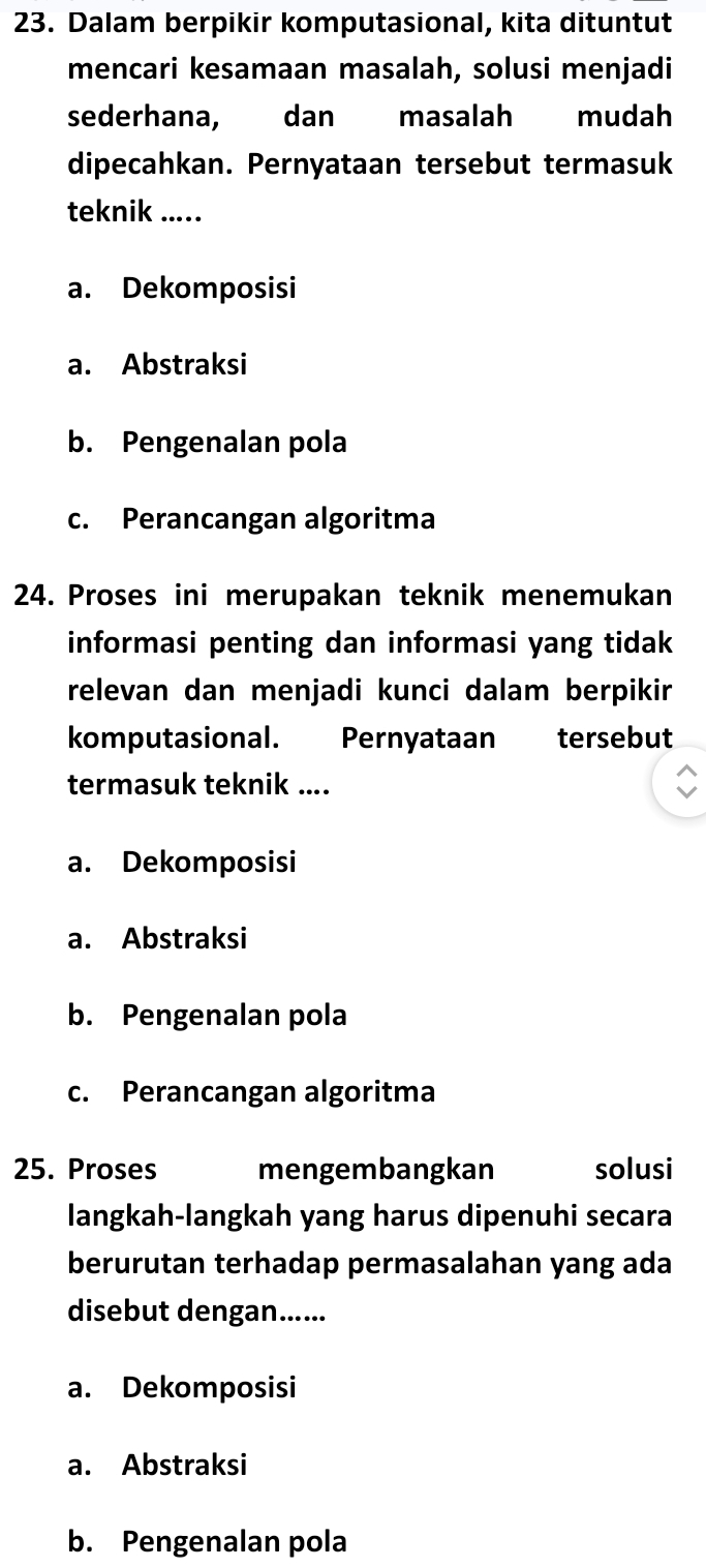 Dalam berpikir komputasional, kita dituntut
mencari kesamaan masalah, solusi menjadi
sederhana, dan masalah mudah
dipecahkan. Pernyataan tersebut termasuk
teknik ....
a. Dekomposisi
a. Abstraksi
b. Pengenalan pola
c. Perancangan algoritma
24. Proses ini merupakan teknik menemukan
informasi penting dan informasi yang tidak
relevan dan menjadi kunci dalam berpikir
komputasional. Pernyataan tersebut
termasuk teknik ....
a. Dekomposisi
a. Abstraksi
b. Pengenalan pola
c. Perancangan algoritma
25. Proses mengembangkan solusi
langkah-langkah yang harus dipenuhi secara
berurutan terhadap permasalahan yang ada
disebut dengan......
a. Dekomposisi
a. Abstraksi
b. Pengenalan pola