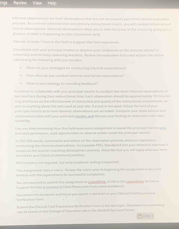 ings Review View Help 
Informal observations are brief observations that are not necessarily part of the formal evaluation 
process. As a school administrator and primary instructional coach, you will conduct informal and 
formal observations. Informal observations allow you to take the pulse of the school by giving you a 
glimpse of what is happening across classrooms daily. 
Allocate at least 1 hour in the field to support this field experience. 
Coordinate with your principal mentor to observe and collaborate on the process related to 
informally and formally observing teachers. Review the evaluation tool used at your site before 
addressing the following with your mentor: 
What are your strategies for conducting informal observations? 
How often do you conduct informal and formal observations? 
What is your strategy for providing feedback? 
Continue to collaborate with your principal mentor to conduct two short informal observations of 
two teachers during their instructional time. Each observation should be approximately 10 minutes
long and focus on the effectiveness of instruction and quality of the instructional environment, as 
well as anything about the tool used at your site. If a tool is not used, follow the lead of your 
principal mentor as to how informal observations are recorded. Compare your observations and 
observation notes with your principal mentor, and discuss your findings to determine inter-rater 
reliability. 
Use any time remaining from this field experience assignment to assist the principal mentor and, 
provided permission, seek opportunities to observe and/or assist the principal mentor. 
In 250-500 words, summarize and reflect on the observation process, and your experience 
conducting the informal observations. Incorporate PSEL Standard 6 into your reflection and how it 
relates to the teacher coaching development process. Describe how you will apply what you have 
learned to your future professional practice. 
APA format is not required, but solid academic writing is expected. 
This assignment uses a rubric. Review the rubric prior to beginning the assignment to become 
familiar with the expectations for successful completion. 
You are required to submit this assignment to LopesWrite. A link to the Lopes Write Technical 
Support Articles is located in Class Resources if you need assistance. 
Document the locations and hours you spend in the field on your Clinical Field Experience 
Verification Form. 
Submit the Clinical Field Experience Verification Form in the last topic. Directions for submitting 
can be found on the College of Education site in the Student Success Center. 
(Ctrl)