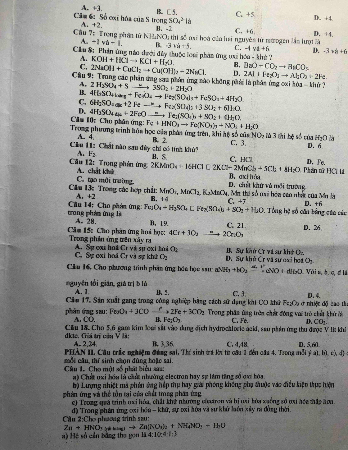 A. +3.
B. □ 5. C. +5. D. +4.
Câu 6: Số oxi hóa của S trong SO_4^((2-)la
A. +2. B. -2. C. +6. D. +4.
Câu 7: Trong phân tử NH_4)NO_3 thì số oxi hoá của hai nguyên tử nitrogen lần lượt là
A. +1va+1. B. -3va+5.
C. -4va+6.
D. -3va+6
Câu 8: Phản ứng nào dưới đây thuộc loại phản ứng oxi hóa - khử ?
A. KOH+HClto KCl+H_2O.
B. BaO+CO_2to BaCO_3.
C. 2NaOH+CuCl_2to Cu(OH)_2+2NaCl. D. 2Al+Fe_2O_3to Al_2O_3+2Fe.
Câu 9: Trong các phản ứng sau phản ứng nào không phải là phản ứng oxi hóa - khứ ?
A. 2H_2SO_4+S xrightarrow to3SO_2+2H_2O.
B. 4H_2SO_4l_0a_g+Fe_3O_4to Fe_2(SO_4)_3+FeSO_4+4H_2O.
C. 6H_2SO_4dic+2Feto Fe_2(SO_4)_3+3SO_2+6H_2O.
D. 4H_2SO_4dic+2FeOto Fe_2(SO_4)_3+SO_2+4H_2O.
Câu 10: Cho phản ứng: Fe+HNO_3to Fe(NO_3)_3+NO_2+H_2O.
Trong phương trình hóa học của phản ứng trên, khi hệ số của NO_2 là 3 thì hệ số ciaH_2O là
A. 4. B. 2. C. 3.
Câu 11: Chất nào sau đây chỉ có tính khử? D. 6.
B. S.
A. F_2. C. HCl. D. Fe.
Câu 12: Trong phản ứng: 2KMnO_4+16HCl□ 2KCl+2MnCl_2+5Cl_2+8H_2O. Phân tử HCl là
A. chất khử. B. oxi hóa.
C. tạo môi trường. D. chất khử và môi trường.
Câu 13: Trong các hợp chất: MnO_2, MnCl_2,K_2MnO_4, Mn thì số oxi hóa cao nhất của Mn là
A. +2 B. +4 C. +7
D. +6
Câu 14: Cho phản ứng: Fe O_4+H_2SO_4□ Fe_2(SO_4)_3+SO_2+H_2O. Tổng hệ số cân bằng của các
trong phản ứng là
A. 28. B. 19. C. 21.
D. 26.
Câu 15: Cho phản ứng hoá học: 4Cr+3O_2 to 2Cr_2O_3
Trong phản ứng trên xảy ra
A. Sự oxi hoá Cr và sự oxi hoá O_2 B. Sự khử Cr và sự khử O₂.
C. Sự oxi hoá Cr và sự khử O_2 D. Sự khử Cr và sự oxi hoá O_2.
Câu 16. Cho phương trình phản ứng hóa học sau: a NH_3+bO_2 *. 5 cNO+dH_2O :. Với a, b, c, d là
nguyên tối giản, giá trị b là
A. 1. B. 5. C. 3. D. 4.
Câu 17. Sản xuất gang trong công nghiệp bằng cách sử dụng khí CO khử Fe_2O_3 ở nhiệt độ cao the
phản ứng sau: Fe_2O_3+3CO xrightarrow r°2Fe+3CO_2. Trong phản ứng trên chất đóng vai trò chất khử là
A. CO. B.F e_2U_3 D. CO_2.
C. Fe.
Câu 18. Cho 5,6 gam kim loại sắt vào dung dịch hydrochloric acid, sau phản ứng thu được V lít khí
đktc. Giá trị của V là:
A. 2,24. B. 3,36. C. 4,48. D. 5,60.
PHÀN II. Câu trắc nghiệm đúng sai. Thí sinh trả lời từ câu 1 đến câu 4. Trong mỗi ý a), b), c), d) ở
mỗi câu, thí sinh chọn đúng hoặc sai.
Câu 1. Cho một số phát biểu sau:
a) Chất oxi hóa là chất nhường electron hay sự làm tăng số oxi hóa.
b) Lượng nhiệt mà phản ứng hấp thụ hay giải phóng không phụ thuộc vào điều kiện thực hiện
phản ứng và thể tồn tại của chất trong phản ứng.
c) Trong quá trình oxi hóa, chất khử nhường electron và bị oxi hóa xuống số oxi hóa thấp hơn.
d) Trong phản ứng oxi hóa - khử, sự oxi hóa và sự khử luôn xảy ra đồng thời.
Câu 2:Cho phương trình sau:
Zn+HNO_3 (rắt loãng) to Zn(NO_3)_2+NH_4NO_3+H_2O
a) Hệ số cần bằng thu gọn là 4:10:4:1:3