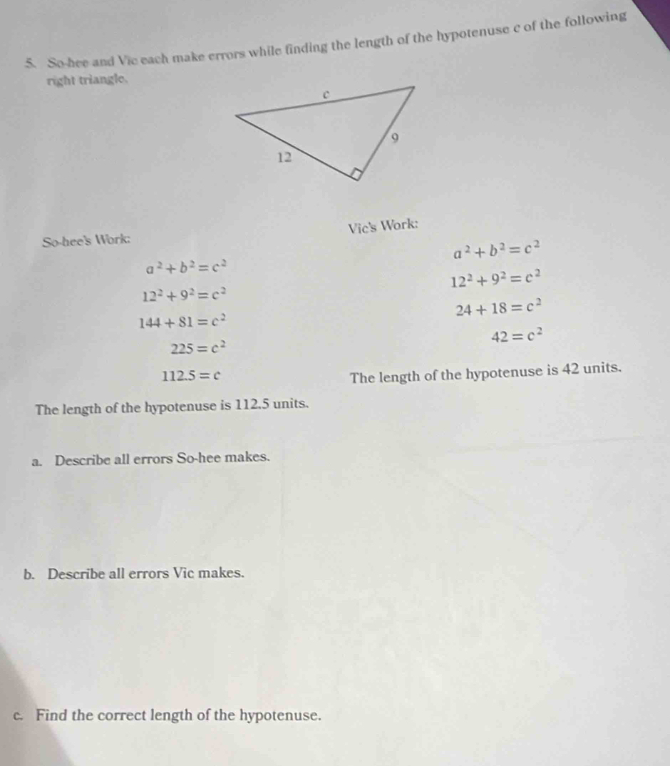 So-hee and Vic each make errors while finding the length of the hypotenuse c of the following 
right triangle. 
Vic's Work: 
So-hee's Work:
a^2+b^2=c^2
a^2+b^2=c^2
12^2+9^2=c^2
12^2+9^2=c^2
24+18=c^2
144+81=c^2
42=c^2
225=c^2
112.5=c The length of the hypotenuse is 42 units. 
The length of the hypotenuse is 112.5 units. 
a. Describe all errors So-hee makes. 
b. Describe all errors Vic makes. 
c. Find the correct length of the hypotenuse.