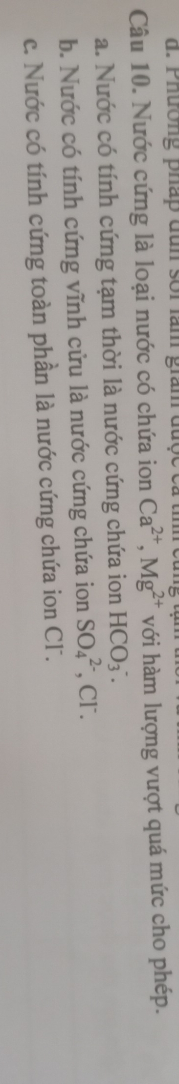 Phường pháp đun soi làm giam được c
Câu 10. Nước cứng là loại nước có chứa ion Ca^(2+), Mg^(2+) với hàm lượng vượt quá mức cho phép.
a. Nước có tính cứng tạm thời là nước cứng chứa ion HCO_3^-.
b. Nước có tính cứng vĩnh cửu là nước cứng chứa ion SO_4^(2-) , Cl.
c. Nước có tính cứng toàn phần là nước cứng chứa ion Cl.