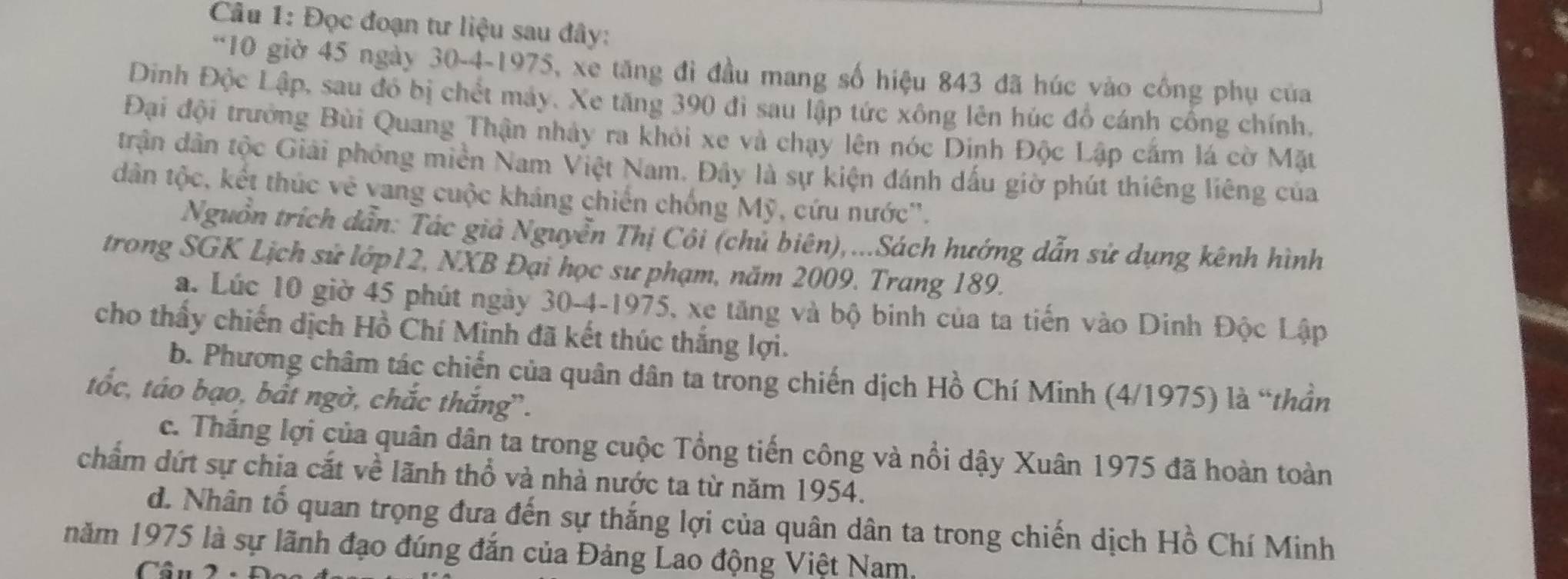 Đọc đoạn tư liệu sau đây: 
*10 giờ 45 ngày 30 -4-1975, xe tăng đi đầu mang số hiệu 843 đã húc vào công phụ của 
Dinh Độc Lập, sau đó bị chết máy. Xe tăng 390 đi sau lập tức xông lên húc đồ cánh cổng chính. 
Đại đội trưởng Bùi Quang Thận nhảy ra khỏi xe và chạy lên nóc Dinh Độc Lập cắm lá cờ Mặt 
trận dân tộc Giải phóng miền Nam Việt Nam. Đây là sự kiện đánh dấu giờ phút thiêng liêng của 
dân tộc, kết thúc vẻ vang cuộc kháng chiến chống Mỹ, cứu nước''. 
Nguồn trích dẫn: Tác giả Nguyễn Thị Côi (chủ biên),...Sách hướng dẫn sử dụng kênh hình 
trong SGK Lịch sử lớp12, NXB Đại học sư phạm, năm 2009. Trang 189. 
. Lúc 10 giờ 45 phút ngày 30-4-1975, xe tăng và bộ binh của ta tiến vào Dinh Độc Lập 
cho thấy chiến dịch Hồ Chí Minh đã kết thúc thắng lợi. 
b. Phương châm tác chiến của quân dân ta trong chiến dịch Hồ Chí Minh (4/1975) là “thần 
tốc, táo bạo, bắt ngờ, chắc thắng”. 
c. Thắng lợi của quân dân ta trong cuộc Tổng tiến công và nổi dậy Xuân 1975 đã hoàn toàn 
chẩm dứt sự chia cắt về lãnh thổ và nhà nước ta từ năm 1954. 
d. Nhân tố quan trọng đưa đến sự thắng lợi của quân dân ta trong chiến dịch Hồ Chí Minh 
năm 1975 là sự lãnh đạo đúng đắn của Đảng Lao động Việt Nam, 
Cầu 2 -