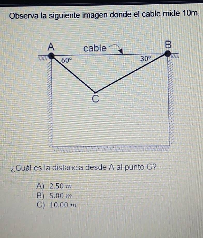 Observa la siguiente imagen donde el cable mide 10m.
A cable
B
60°
30°
C
¿Cuál es la distancia desde A al punto C?
A) 2.50 m
B) 5.00 m
C) 10.00 m