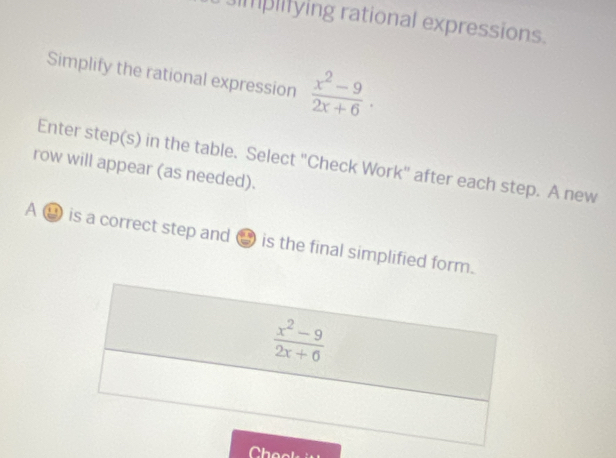 mplifying rational expressions.
Simplify the rational expression  (x^2-9)/2x+6 .
row will appear (as needed). Enter step(s) in the table. Select "Check Work" after each step. A new
A ⑭ is a correct step and → is the final simplified form.