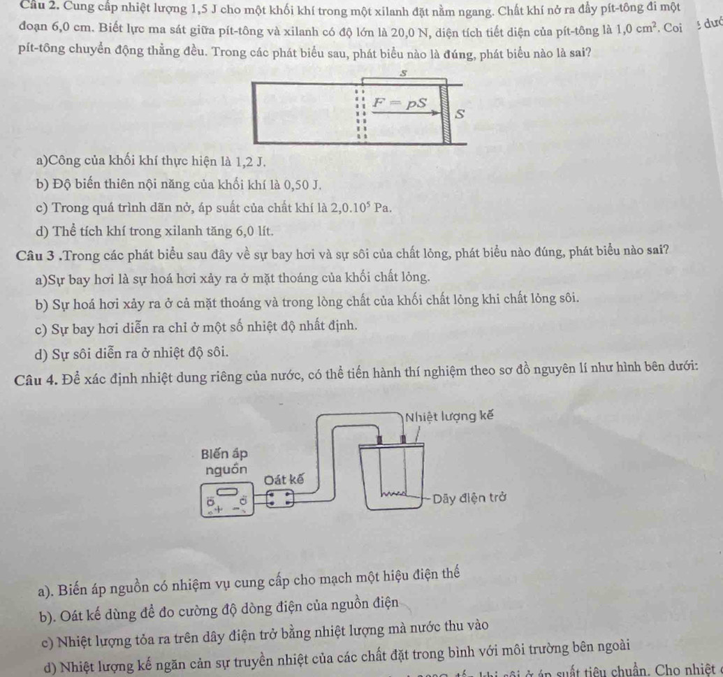 Cầu 2. Cung cấp nhiệt lượng 1,5 J cho một khối khí trong một xilanh đặt nằm ngang. Chất khí nở ra đầy pít-tông đi một
đoạn 6,0 cm. Biết lực ma sát giữa pít-tông và xilanh có độ lớn là 20,0 N, diện tích tiết diện của pít-tông là 1,0cm^2. Coi
dướ
pít-tông chuyền động thằng đều. Trong các phát biểu sau, phát biểu nào là đúng, phát biểu nào là sai?
a)Công của khối khí thực hiện là 1,2 J.
b) Độ biến thiên nội năng của khối khí là 0,50 J.
c) Trong quá trình dãn nở, áp suất của chất khí là 2,0.10^5Pa.
d) Thể tích khí trong xilanh tăng 6,0 lít.
Câu 3 .Trong các phát biểu sau đây về sự bay hơi và sự sôi của chất lỏng, phát biểu nào đúng, phát biểu nào sai?
a)Sự bay hơi là sự hoá hơi xảy ra ở mặt thoáng của khối chất lỏng.
b) Sự hoá hơi xảy ra ở cả mặt thoáng và trong lòng chất của khối chất lỏng khi chất lỏng sôi.
c) Sự bay hơi diễn ra chỉ ở một số nhiệt độ nhất định.
d) Sự sôi diễn ra ở nhiệt độ sôi.
Câu 4. Để xác định nhiệt dung riêng của nước, có thể tiến hành thí nghiệm theo sơ đồ nguyên lí như hình bên dưới:
a). Biến áp nguồn có nhiệm vụ cung cấp cho mạch một hiệu điện thế
b). Oát kế dùng để đo cường độ dòng điện của nguồn điện
c) Nhiệt lượng tỏa ra trên dây điện trở bằng nhiệt lượng mà nước thu vào
d) Nhiệt lượng kế ngăn cản sự truyền nhiệt của các chất đặt trong bình với môi trường bên ngoài