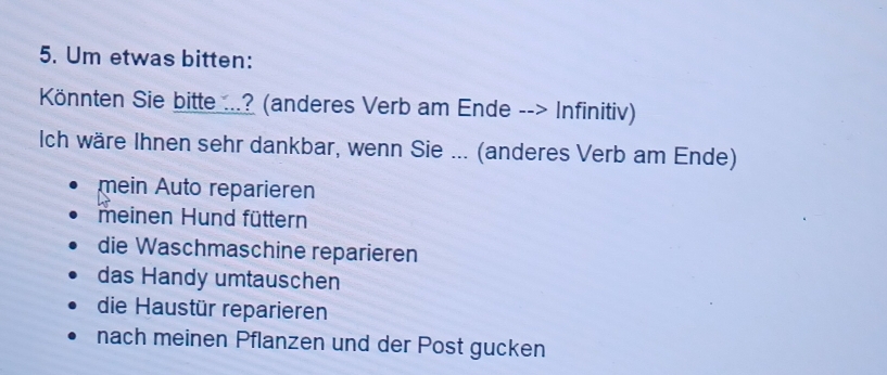 Um etwas bitten:
Könnten Sie bitte ...? (anderes Verb am Ende --> Infinitiv)
Ich wäre Ihnen sehr dankbar, wenn Sie ... (anderes Verb am Ende)
mein Auto reparieren
meinen Hund füttern
die Waschmaschine reparieren
das Handy umtauschen
die Haustür reparieren
nach meinen Pflanzen und der Post gucken