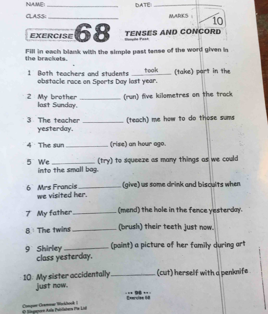 NAME: _DATE:_ 
CLASS; _MARKS 10 
TENSES AND CONCORD 
EXERCISE 68 Simple Past 
Fill in each blank with the simple past tense of the word given in 
the brackets. 
1 Both teachers and students _took (take) part in the 
obstacle race on Sports Day last year. 
2 My brother _(run) five kilometres on the track 
last Sunday. 
3 The teacher _(teach) me how to do those sums 
yesterday. 
4 The sun _(rise) an hour ago. 
5 We _(try) to squeeze as many things as we could 
into the small bag. 
6Mrs Francis _(give) us some drink and biscuits when 
we visited her. 
7 My father_ 
(mend) the hole in the fence yesterday. 
8 The twins_ 
(brush) their teeth just now. 
9 Shirley_ 
(paint) a picture of her family during art 
class yesterday. 
10: My sister accidentally_ (cut) herself with a penknife . 
just now. 
96 • . 
Exercise 68 
Conquer Grammar Workbook I 
O Singapore Asia Publishers Pte Ltd