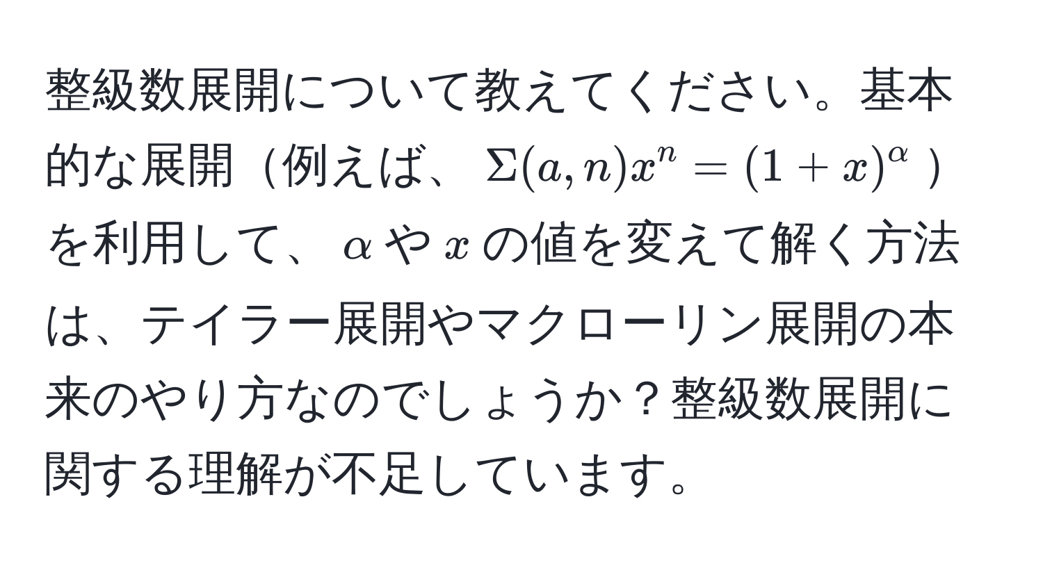 整級数展開について教えてください。基本的な展開例えば、$Sigma (a,n) x^(n = (1+x)^alpha)$を利用して、$alpha$や$x$の値を変えて解く方法は、テイラー展開やマクローリン展開の本来のやり方なのでしょうか？整級数展開に関する理解が不足しています。