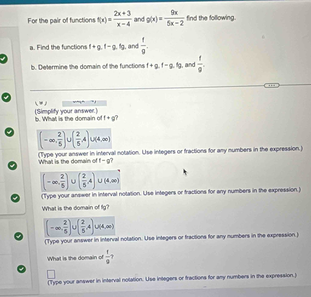 For the pair of functions f(x)= (2x+3)/x-4  and g(x)= 9x/5x-2  find the following. 
a. Find the functions f+g, f-g, fg , and  f/g . 
b. Determine the domain of the functions f+g, f-g, fg , and  f/g . 
( ン ) 
(Simplify your answer.) 
b. What is the domain of f+g ?
(-∈fty , 2/5 ) ( 2/5 ,4)∪ (4,∈fty )
(Type your answer in interval notation. Use integers or fractions for any numbers in the expression.) 
What is the domain of -g a
(-∈fty , 2/5 )∪ ( 2/5 ,4)∪ (4,∈fty )
(Type your answer in interval notation. Use integers or fractions for any numbers in the expression.) 
What is the domain of fg?
(-∈fty , 2/5 ) ( 2/5 ,4)∪ (4,∈fty )
(Type your answer in interval notation. Use integers or fractions for any numbers in the expression.) 
What is the domain of  f/9  ? 
□ 
(Type your answer in interval notation. Use integers or fractions for any numbers in the expression.)