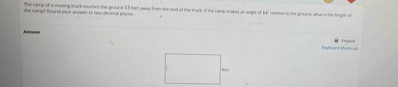 The ramp of a moving truck touches the ground 13 feet away from the end of the truck. If the ramp makes an angle of 14° relative to the ground, what is the length of 
the ramp? Round your answer to two decimal places. 
Answer 
Keypad 
Keyboard Shortcuts