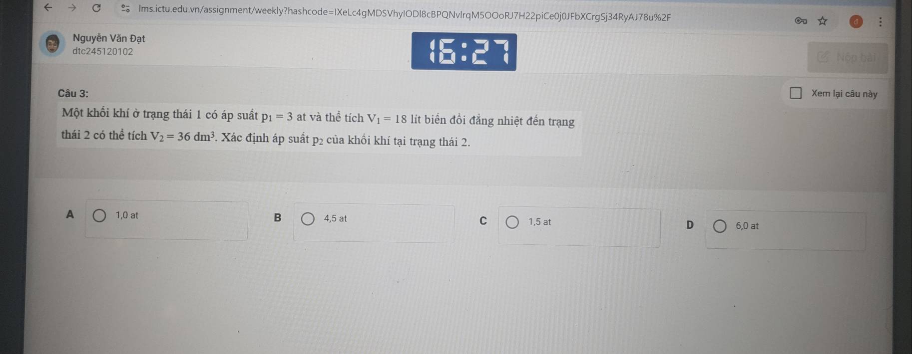 Nguyễn Văn Đạt
dtc245120102
□ :□°
C Nộp bài
Câu 3: Xem lại câu này
Một khối khí ở trạng thái 1 có áp suất p_1=3 at và thể tích V_1=18 lít biến đồi đẳng nhiệt đến trạng
thái 2 có thể tích V_2=36dm^3. Xác định áp suất p2 của khổi khí tại trạng thái 2.
A 1, 0 at B 4, 5 at C 1, 5 at D 6, 0 at