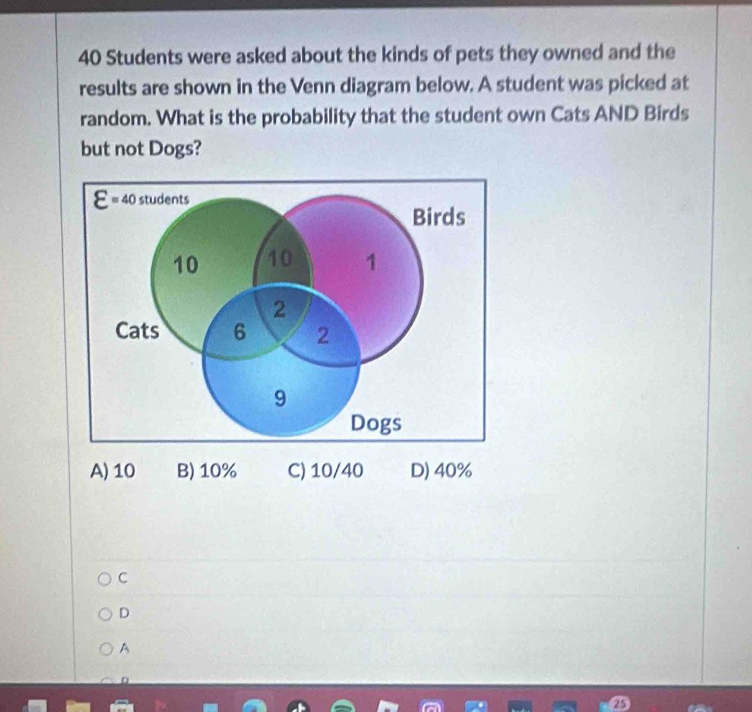 40 Students were asked about the kinds of pets they owned and the
results are shown in the Venn diagram below. A student was picked at
random. What is the probability that the student own Cats AND Birds
but not Dogs?
varepsilon =40 students
Birds
10 10 1
2
Cats 6 2
9
Dogs
A) 10 B) 10% C) 10/40 D) 40%
C
D
A
25