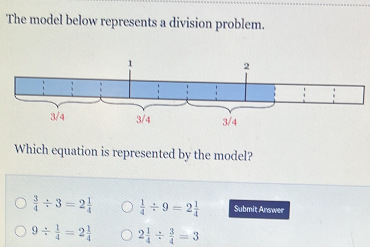 The model below represents a division problem.
Which equation is represented by the model?
 3/4 / 3=2 1/4   1/4 / 9=2 1/4  Submit Answer
9/  1/4 =2 1/4  2 1/4 /  3/4 =3