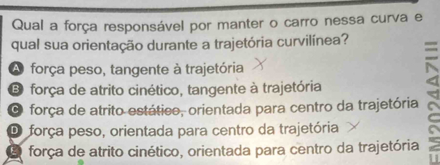 Qual a força responsável por manter o carro nessa curva e
qual sua orientação durante a trajetória curvilínea?
A força peso, tangente à trajetória
B força de atrito cinético, tangente à trajetória
O força de atrito estático, orientada para centro da trajetória
D força peso, orientada para centro da trajetória
E força de atrito cinético, orientada para centro da trajetória