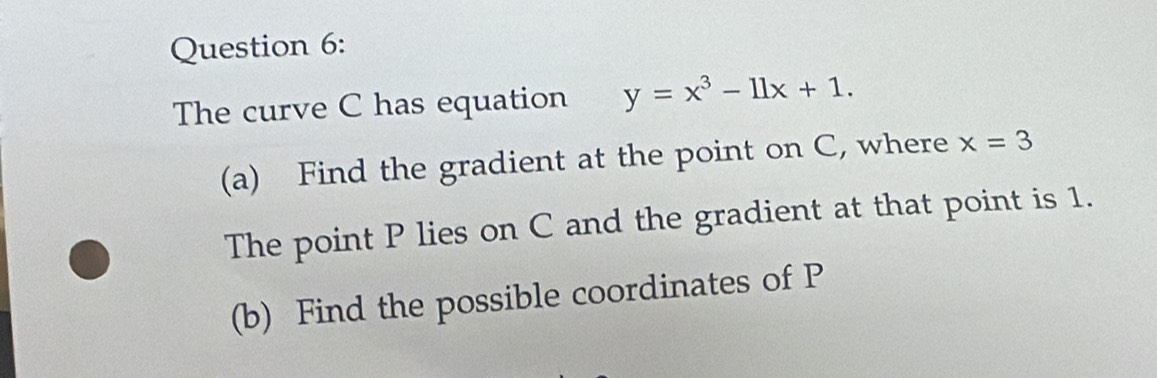 The curve C has equation y=x^3-11x+1. 
(a) Find the gradient at the point on C, where x=3
The point P lies on C and the gradient at that point is 1. 
(b) Find the possible coordinates of P