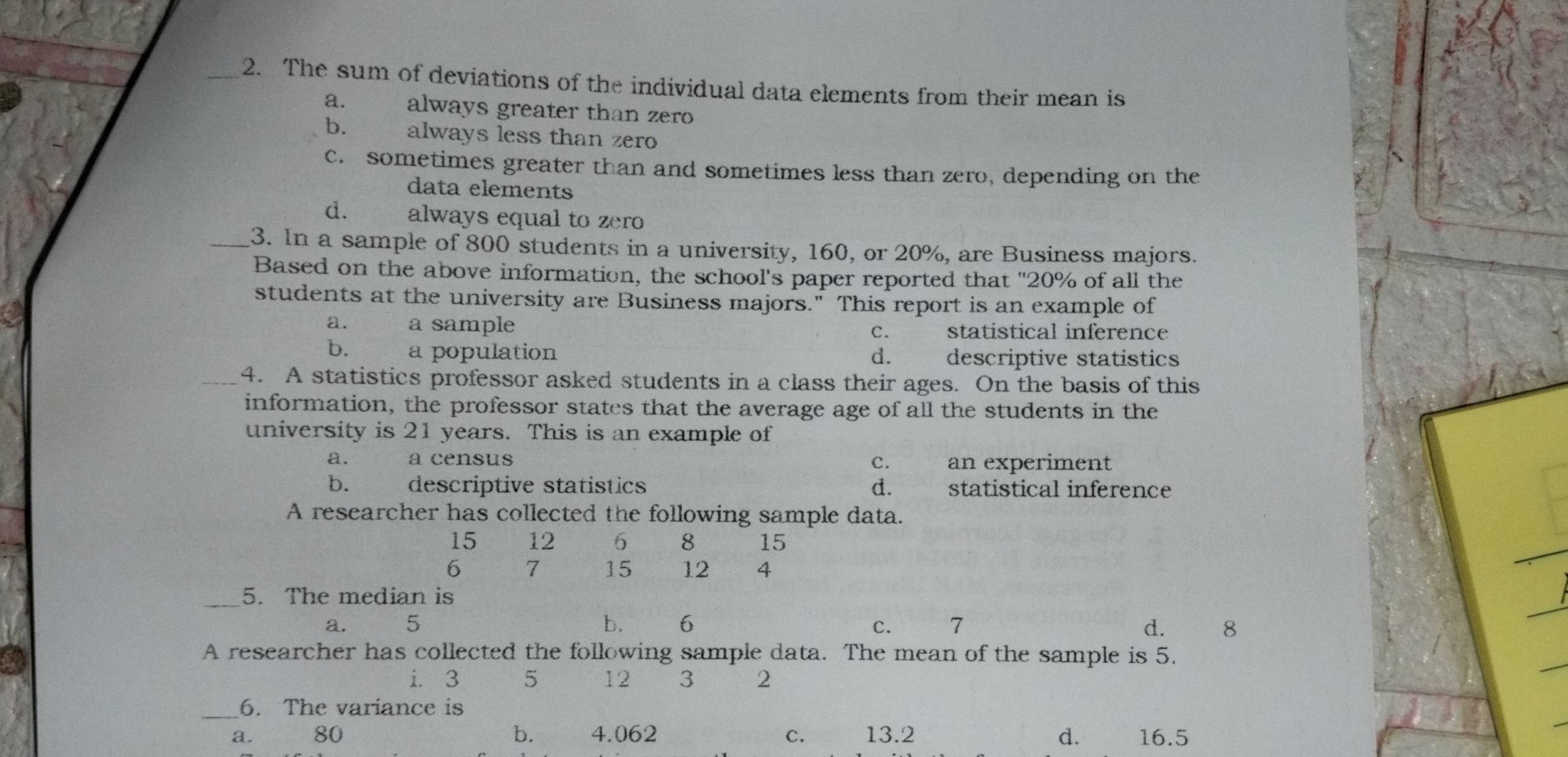 The sum of deviations of the individual data elements from their mean is
a. always greater than zero
b. always less than zero
c. sometimes greater than and sometimes less than zero, depending on the
data elements
d. always equal to zero
_3. In a sample of 800 students in a university, 160, or 20%, are Business majors.
Based on the above information, the school's paper reported that "20% of all the
students at the university are Business majors." This report is an example of
a. a sample statistical inference
C.
b. a population d. descriptive statistics
4. A statistics professor asked students in a class their ages. On the basis of this
information, the professor states that the average age of all the students in the
university is 21 years. This is an example of
a. a census c. an experiment
b. descriptive statistics d. statistical inference
A researcher has collected the following sample data.
15 12 6 8 15
6 7 15 12 4
_5. The median is
a. 5 b. 6 d. 8
a
A researcher has collected the following sample data. The mean of the sample is 5.
i. 3 5 12 3 2
_6. The variance is
a. 80 b. 4.062 C. 13.2 d. 16.5