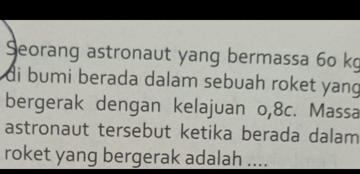 Seorang astronaut yang bermassa 60 kg
di bumi berada dalam sebuah roket yang 
bergerak dengan kelajuan o, 8c. Massa 
astronaut tersebut ketika berada dalam 
roket yang bergerak adalah ....