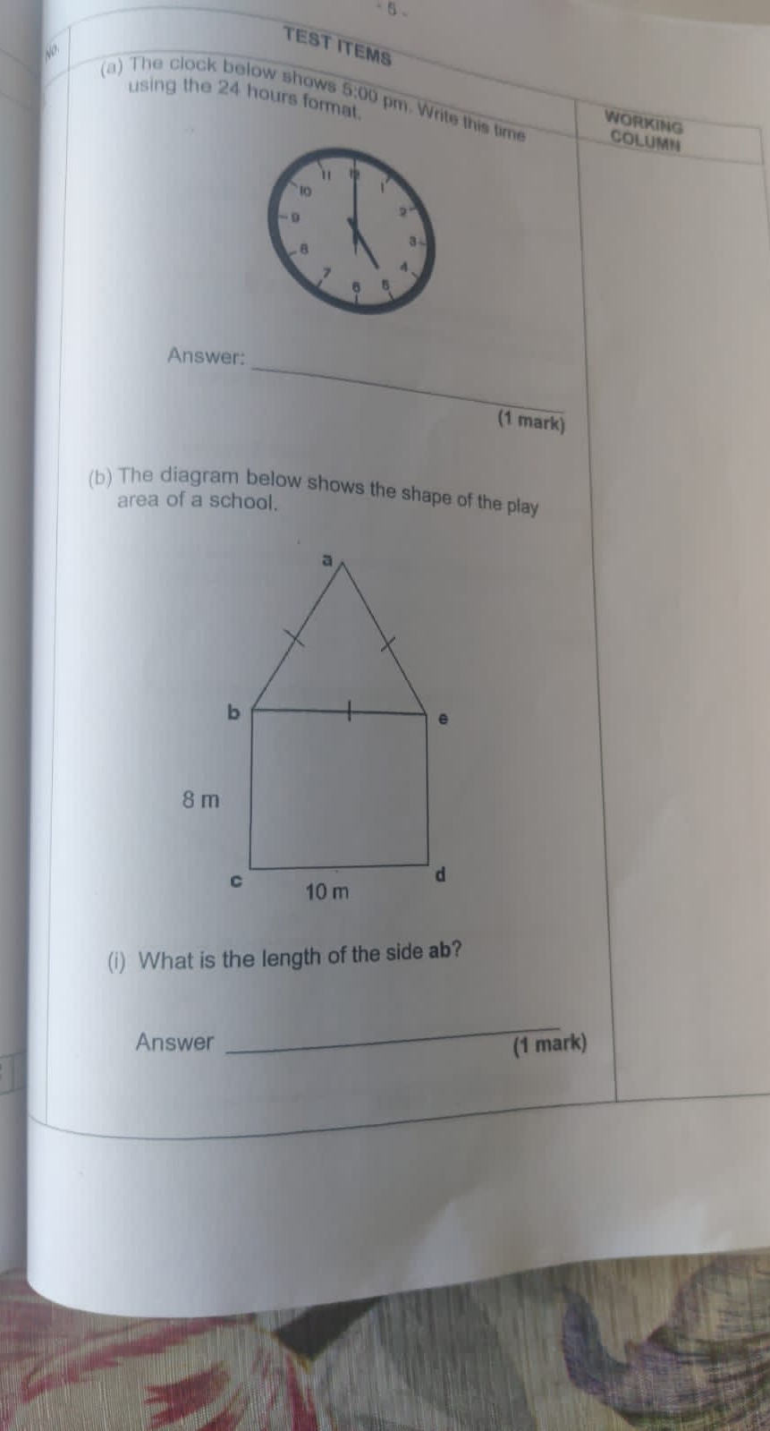 TEST ITEMS 
N^0 
using the 24 hours format 
(a) The clock below shows 5:00 pm. Write this tim COLUMN 
WORKING 
_ 
Answer: 
(1 mark) 
(b) The diagram below shows the shape of the play 
area of a school. 
(i) What is the length of the side ab? 
_ 
Answer (1 mark)