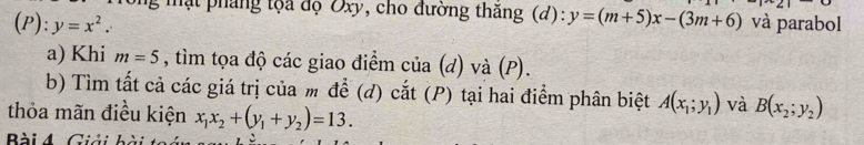 mạt pháng tộa độ Oxy, cho đường thăng (d): 
(P): y=x^2. y=(m+5)x-(3m+6) và parabol 
a) Khi m=5 , tìm tọa độ các giao điểm của (d) và (P). 
b) Tìm tất cả các giá trị của m để (đ) cắt (P) tại hai điểm phân biệt A(x_1;y_1) và B(x_2;y_2)
thỏa mãn điều kiện x_1x_2+(y_1+y_2)=13. 
Bài 4. Giải bài