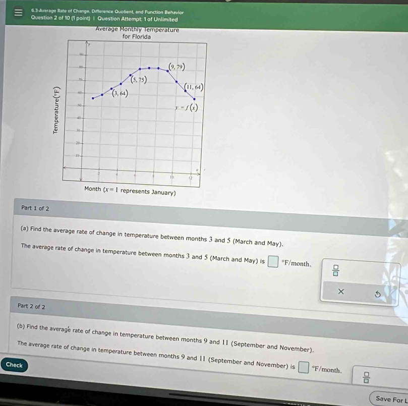 6.3-Average Rate of Change, Difference Quotient, and Function Behavior
Question 2 of 10 (1 point) | Question Attempt: 1 of Unlimited
Average Monthly Temperature
for Florida
(9,79)
(5,75)
(11,64)
(3,64)
5
y=f(x)

2
10
x
to 12
Month (x=1 represents January)
Part 1 of 2
(a) Find the average rate of change in temperature between months 3 and 5 (March and May).
The average rate of change in temperature between months 3 and 5 (March and May) is °F/month.  □ /□  
× 5
Part 2 of 2
(b) Find the average rate of change in temperature between months 9 and 11 (September and November).
The average rate of change in temperature between months 9 and 11 (September and November) is °F/month.  □ /□  
Check
Save For L