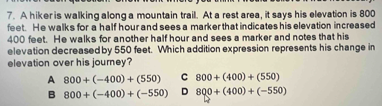 A hiker is walking along a mountain trail. At a rest area, it says his elevation is 800
feet. He walks for a half hour and sees a marker that indicates his elevation increased
400 feet. He walks for another half hour and sees a marker and notes that his
elevation decreased by 550 feet. Which addition expression represents his change in
elevation over his journey?
A 800+(-400)+(550) C 800+(400)+(550)
B 800+(-400)+(-550) D 800+(400)+(-550)