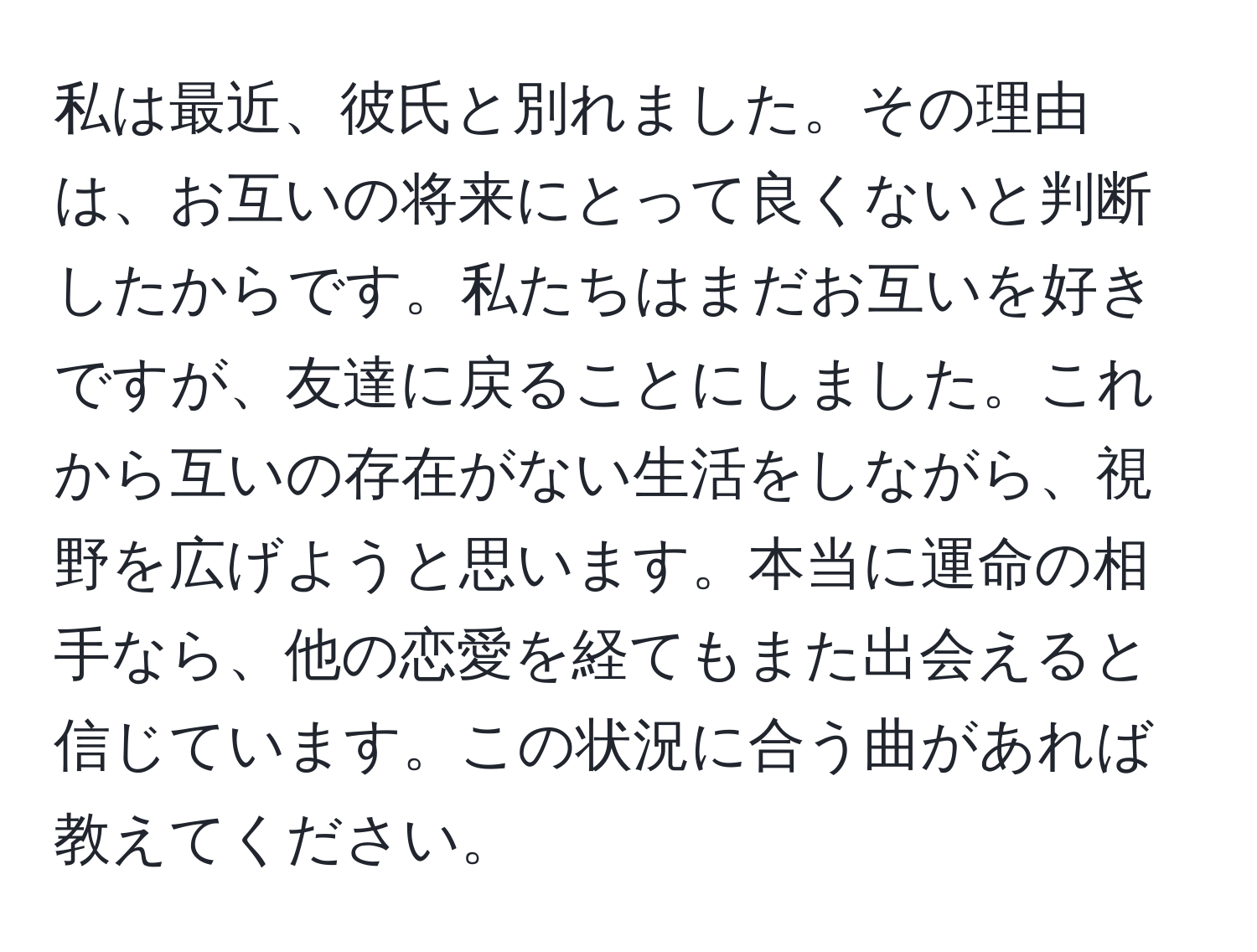 私は最近、彼氏と別れました。その理由は、お互いの将来にとって良くないと判断したからです。私たちはまだお互いを好きですが、友達に戻ることにしました。これから互いの存在がない生活をしながら、視野を広げようと思います。本当に運命の相手なら、他の恋愛を経てもまた出会えると信じています。この状況に合う曲があれば教えてください。