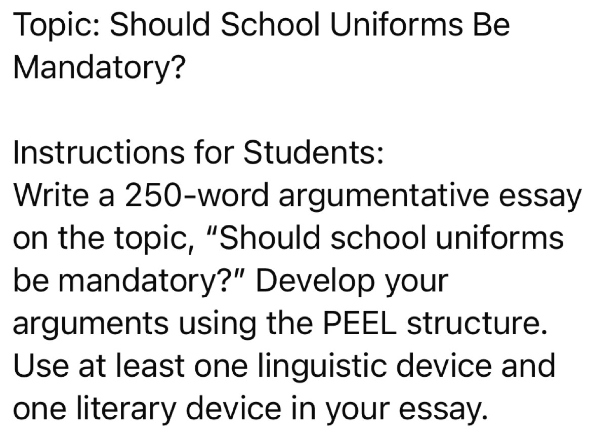 Topic: Should School Uniforms Be 
Mandatory? 
Instructions for Students: 
Write a 250 -word argumentative essay 
on the topic, “Should school uniforms 
be mandatory?” Develop your 
arguments using the PEEL structure. 
Use at least one linguistic device and 
one literary device in your essay.