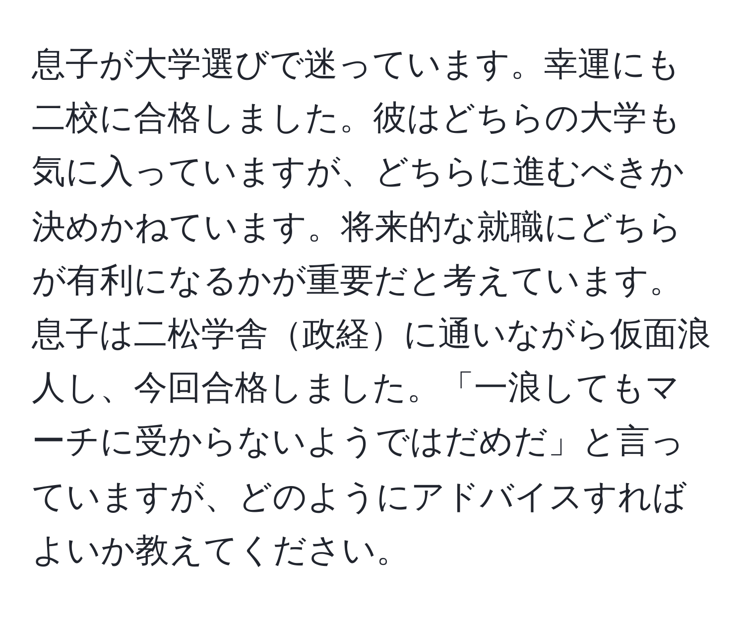 息子が大学選びで迷っています。幸運にも二校に合格しました。彼はどちらの大学も気に入っていますが、どちらに進むべきか決めかねています。将来的な就職にどちらが有利になるかが重要だと考えています。息子は二松学舎政経に通いながら仮面浪人し、今回合格しました。「一浪してもマーチに受からないようではだめだ」と言っていますが、どのようにアドバイスすればよいか教えてください。