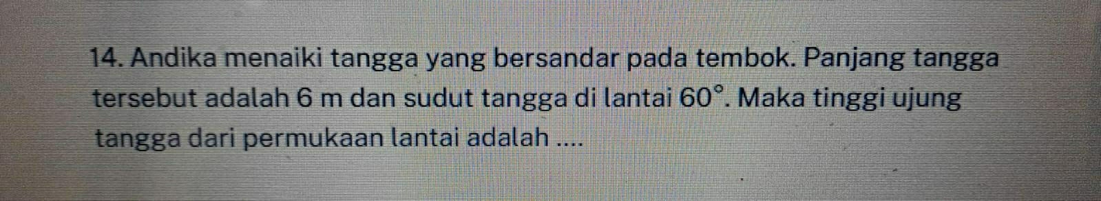 Andika menaiki tangga yang bersandar pada tembok. Panjang tangga 
tersebut adalah 6 m dan sudut tangga di lantai 60°. Maka tinggi ujung 
tangga dari permukaan lantai adalah ....