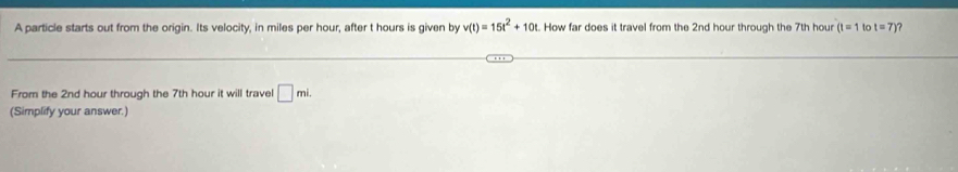 A particle starts out from the origin. Its velocity, in miles per hour, after t hours is given by v(t)=15t^2+10t. How far does it travel from the 2nd hour through the 7th hour (t=1 to t=7) ? 
From the 2nd hour through the 7th hour it will trave □ mi. 
(Simplify your answer.)