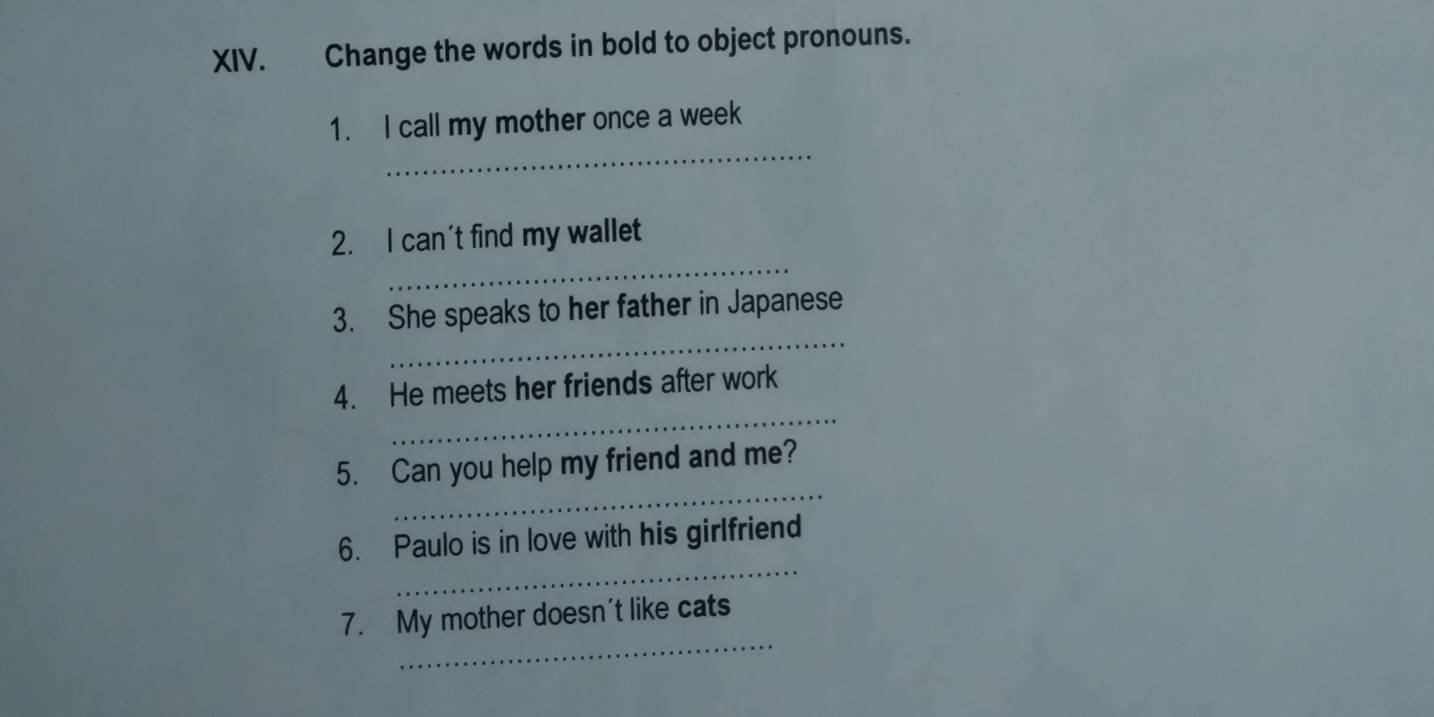 Change the words in bold to object pronouns. 
_ 
1. I call my mother once a week 
_ 
2. I can't find my wallet 
_ 
3. She speaks to her father in Japanese 
_ 
4. He meets her friends after work 
_ 
5. Can you help my friend and me? 
_ 
6. Paulo is in love with his girlfriend 
_ 
7. My mother doesn't like cats