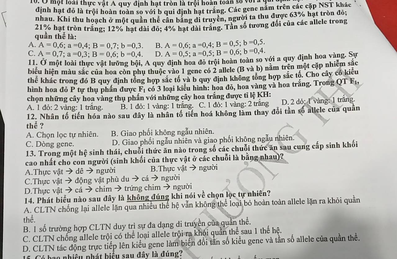 Ở một loài thực vật A quy định hạt tròn là trội hoàn toàn số vora qui
định hạt đỏ là trội hoàn toàn so với b qui định hạt trắng. Các gene nằm trên các cặp NST khác
nhau. Khi thu hoạch ở một quần thể cân bằng di truyền, người ta thu được 63% hạt tròn đỏ;
21% hạt tròn trắng; 12% hạt dài đỏ; 4% hạt dài trắng. Tần số tương đối của các allele trong
quần thể là:
A. A=0,6;a=0,4;B=0,7;b=0,3. B. A=0,6;a=0,4;B=0,5;b=0,5.
C. A=0,7;a=0,3;B=0,6;b=0,4. D. A=0,5;a=0,5;B=0,6;b=0,4.
11. Ở một loài thực vật lưỡng bội, A quy định hoa đỏ trội hoàn toàn so với a quy định hoa vàng. Sự
biểu hiện màu sắc của hoa còn phụ thuộc vào 1 gene có 2 allele (B và b) nằm trên một cặp nhiễm sắc
thể khác trong đó B quy định tổng hợp sắc tố và b quy định không tổng hợp sắc tố. Cho cây có kiểu
hình hoa đỏ P tự thụ phấn được F_1 có 3 loại kiểu hình: hoa đỏ, hoa vàng và hoa trắng. Trong QT F1,
chọn những cây hoa vàng thụ phần với những cây hoa trắng được tỉ lệ KH:
A. 1 đỏ: 2 vàng: 1 trăng. B. 1 đỏ: 1 vàng: 1 trắng. C. 1 đỏ: 1 vàng: 2 trắng D. 2 dỏ; 1 vàng: 1 trăng.
12. Nhân tố tiến hóa nào sau đây là nhân tố tiến hoá không làm thay đổi tần số allele của quần
thể ?
A. Chọn lọc tự nhiên. B. Giao phối không ngẫu nhiên.
C. Dòng gene. D. Giao phối ngẫu nhiên và giao phối không ngẫu nhiên.
13. Trong một hệ sinh thái, chuỗi thức ăn nào trong số các chuỗi thức ăn sau cung cấp sinh khối
cao nhất cho con người (sinh khối của thực vật ở các chuỗi là bằng nhau)?
A.Thực vật → dê → người B.Thực vật → người
C.Thực vật → động vật phù du → cá → người
D.Thực vật → cá → chim → trứng chim → người
14. Phát biểu nào sau đây là không đúng khi nói về chọn lọc tự nhiên?
A. CLTN chống lại allele lặn qua nhiều thế hệ vẫn không thể loại bỏ hoàn toàn allele lặn ra khỏi quần
thể.
B. 1 số trường hợp CLTN duy trì sự đa dạng di truyền của quần thể.
C. CLTN chống allele trội có thể loại allele trội ra khỏi quần thể sau 1 thế hệ.
D. CLTN tác động trực tiếp lên kiểu gene làm biến đổi tần số kiểu gene và tần số allele của quần thề.
15. Có bao nhiều phát biểu sau đây là đúng?