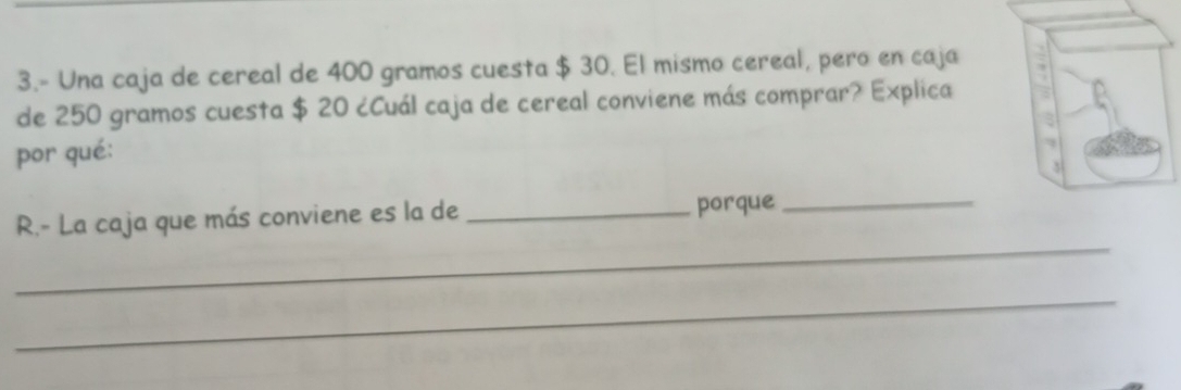 3.- Una caja de cereal de 400 gramos cuesta $ 30. El mismo cereal, pero en caja 
de 250 gramos cuesta $ 20 ¿Cuál caja de cereal conviene más comprar? Explica 
por qué: 
_ 
R.- La caja que más conviene es la de _porque_ 
_