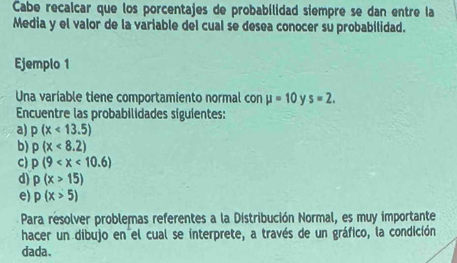 Cabe recalcar que los porcentajes de probabilidad siempre se dan entre la 
Media y el valor de la variable del cual se desea conocer su probabilidad. 
Ejemplo 1 
Una variable tiene comportamiento normal con mu =10 y s=2. 
Encuentre las probabilidades síguientes: 
a) p(x<13.5)
b) p(x<8.2)
C p(9
d) p(x>15)
e) p(x>5)
Para resolver problemas referentes a la Distribución Normal, es muy importante 
hacer un dibujo en el cual se interprete, a través de un gráfico, la condición 
dada.