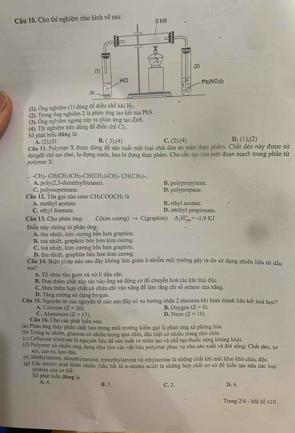 Cho thí nghiệm
(1). Ông nghiệm (1) dùng để điều chế khí H₂.
(2). Trong ống nghiệm 2 là phản ứng tạo kết tủa PbS.
(3). Ông nghiệm ngang xảy ra phản ứng tạo ZnS.
(4). Thí nghiệm trên dùng đề điều chế Cl₂.
Số phát biểu đúng là:
A. (2),(3) B. ( 3),(4) C. (2),(4) D. (1),(2)
Câu 11. Polymer X được dùng đề sản xuất một loại chất dẻo an toàn thực phẩm. Chất dẻo này được sử
dụngđề chế tạo chai, lọ đựng nước, bao bì đựng thực phẩm. Cho cấu tạo của một đoạn mạch trong phân tử
polymer X:
-CH2- CH(CH₃)CH2-CH (CH_3)-CH_2- CH(CH₃)-..
A. poly(2,3-dimethylbutane). B. polypropylene.
C. polyisopentane. D. polypropane.
Câu 12. Tên gọi của ester CH₃COOCH3 là
A. methyl acetate. B. ethyl acetate.
C. ethyl formate. D. methyl propionate.
Câu 13. Cho phản ứng:  C(kim cương) → C(graphite) △ _rH_(298)°=-1,9KJ
Điều này chứng tỏ phản ứng:
A. thu nhiệt, kim cương bên hơn graphite.
B. toả nhiệt, graphite bên hơn kim cương.
C. toả nhiệt, kim cương bền hơn graphite.
D. thu nhiệt, graphite bền hơn kim cương.
Câu 14. Biện pháp nào sau đây không làm giảm ô nhiễm môi trường gây ra do sử dụng nhiên liệu từ dầu
mỏ?
A. Tổ chức thu gom và xử lí dầu cặn.
B. Đưa thêm chất xúc tác vào ống xả động cơ để chuyển hoá các khí thải độc.
C. Đưa thêm hợp chất có chứa chì vào xăng để làm tăng chỉ số octane của xăng.
D. Tăng cường sử dụng biogas.
Câu 15. Nguyên tử của nguyên tổ nào sau đây có xu hướng nhận 2 electron khi hình thành liên kết hoá học?
A. Calcium (Z=20). B. Oxygen (Z=8).
C. Aluminum (Z=13). D. Neon (Z=10).
Câu 16. Cho các phát biểu sau:
(a) Phản ứng thủy phần chất béo trong môi trường kiểm gọi là phản ứng xà phòng hóa.
(b) Trong tự nhiên, glucose có nhiều trong quả chín, đặc biệt có nhiều trong nho chín.
(c) Cellulose trinitrate là nguyên liệu đề sản xuất tơ nhân tạo và chế tạo thuốc súng không khói.
(d) Polymer có nhiều ứng dụng như làm các vật liệu polymer phục vụ cho sản xuất và đời sống: Chất dẻo, tơ
sợi, cao su, keo dán.
(e) Methylamine, dimethylamine, trimethylamine và ethylamine là những chật khí mùi khaị khó chịu, độc.
(g) Các amino acid thiên nhiên (hầu hết là α-amino acid) là những hợp chất cơ sở đề kiền tạo nên các loại
protein của cơ thể.
Số phát biểu đúng là
A. 4. B. 5. C. 3. D. 6.
Trang 2/4 - Mã đề 410