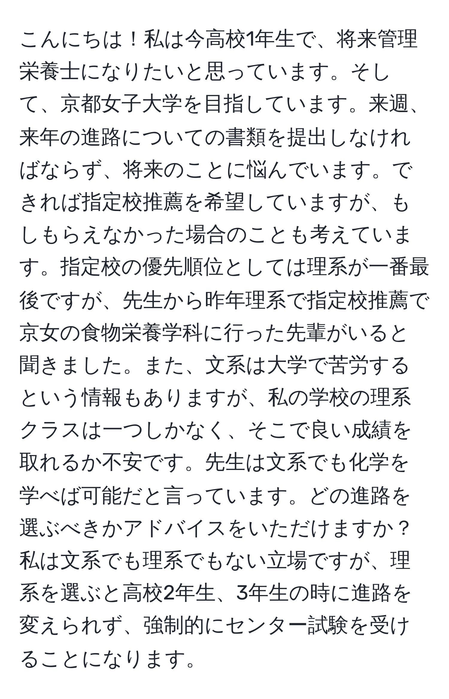 こんにちは！私は今高校1年生で、将来管理栄養士になりたいと思っています。そして、京都女子大学を目指しています。来週、来年の進路についての書類を提出しなければならず、将来のことに悩んでいます。できれば指定校推薦を希望していますが、もしもらえなかった場合のことも考えています。指定校の優先順位としては理系が一番最後ですが、先生から昨年理系で指定校推薦で京女の食物栄養学科に行った先輩がいると聞きました。また、文系は大学で苦労するという情報もありますが、私の学校の理系クラスは一つしかなく、そこで良い成績を取れるか不安です。先生は文系でも化学を学べば可能だと言っています。どの進路を選ぶべきかアドバイスをいただけますか？私は文系でも理系でもない立場ですが、理系を選ぶと高校2年生、3年生の時に進路を変えられず、強制的にセンター試験を受けることになります。