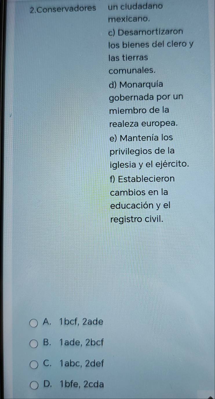 Conservadores un ciudadano
mexicano.
c) Desamortizaron
los bienes del clero y
las tierras
comunales.
d) Monarquía
gobernada por un
miembro de la
realeza europea.
e) Mantenía los
privilegios de la
iglesia y el ejército.
f) Establecieron
cambios en la
educación y el
registro civil.
A. 1bcf, 2ade
B. 1ade, 2bcf
C. 1abc, 2def
D. 1bfe, 2cda