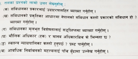 १ तलका प्रश्नको लामो उत्तर लेखन्होस् : 
(क) संविधानका प्रकारलाई उदाहरणसहित व्याख्या गर्नहोस्। 
(ख) संविधानको प्रकृतिका आधारमा नेपालको संविधान कस्तो प्रकारको संविधान हो ? 
व्याख्या गनुहोस्। 
(ग) संविधानका मूलभूत विशेषतालाई सड्क्षिप्तम प्राख्या गनहोस । 
(घ) मौलिक अधिकार (हक) र मानव अधिकारबिच के भिन्नता छ ? 
ड) स्वतन्त्र न्यायपालिका कस्तो हन्पछ ? प्रस्ट पानहोस् । 
(च) आवधिक निर्वाचनको महत्त्वलाई पॉँच बँदामा उल्लेख गनुंहोस् ।